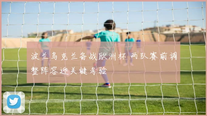 波兰乌克兰备战欧洲杯 两队赛前调整阵容迎关键考验
