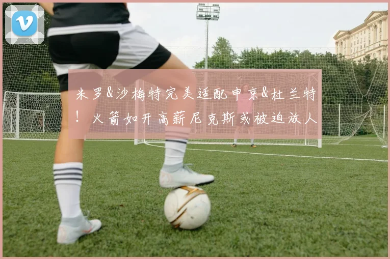 米罗&沙梅特完美适配申京&杜兰特!火箭如开高薪尼克斯或被迫放人