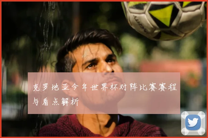 克罗地亚今年世界杯对阵比赛赛程与看点解析
