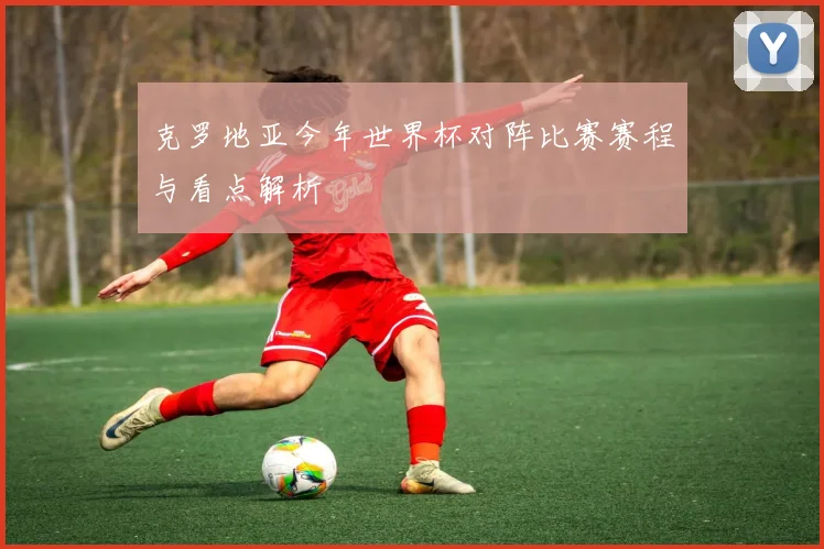 克罗地亚今年世界杯对阵比赛赛程与看点解析