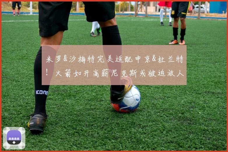 米罗&沙梅特完美适配申京&杜兰特!火箭如开高薪尼克斯或被迫放人